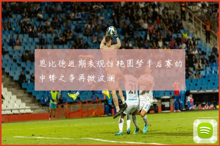 恩比德近期表现惊艳圆梦季后赛的中锋之争再掀波澜