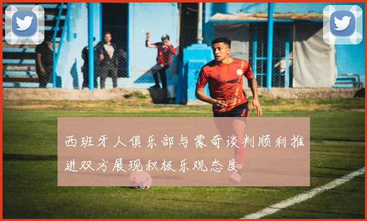 西班牙人俱乐部与蒙奇谈判顺利推进双方展现积极乐观态度