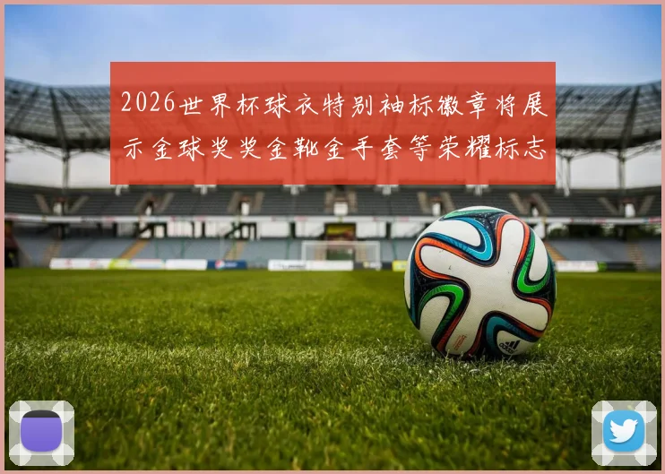 2026世界杯球衣特别袖标徽章将展示金球奖奖金靴金手套等荣耀标志