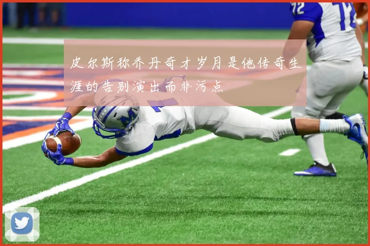 皮尔斯称乔丹奇才岁月是他传奇生涯的告别演出而非污点