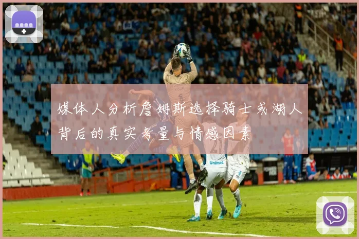 媒体人分析詹姆斯选择骑士或湖人背后的真实考量与情感因素