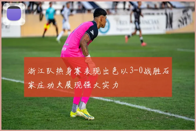 浙江队热身赛表现出色以3-0战胜石家庄功夫展现强大实力