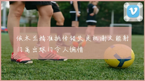 依木兰精准挑传错失良机谢文能射门高出球门令人惋惜