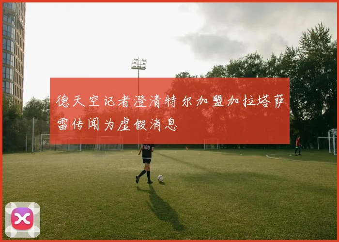 德天空记者澄清特尔加盟加拉塔萨雷传闻为虚假消息