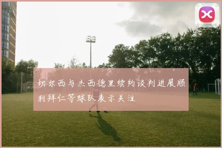 切尔西与杰西德里续约谈判进展顺利拜仁等球队表示关注